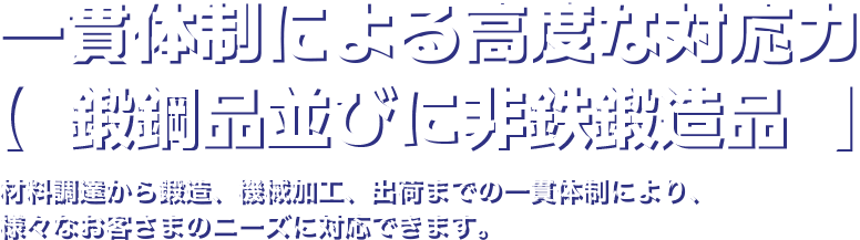 一貫生産体制による高度な対応力 材料調達から鍛造、機械加工、出荷までの一貫体制により、様々なお客様のニーズに対応できます。